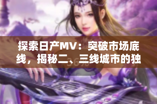 探索日產(chǎn)MV：突破市場底線，揭秘二、三線城市的獨特魅力