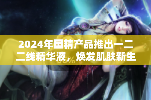 2024年國精產(chǎn)品推出一二二線精華液，煥發(fā)肌膚新生