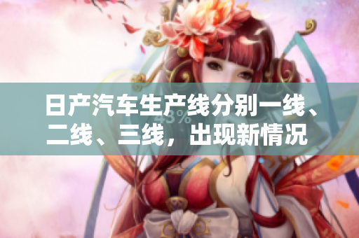 日產(chǎn)汽車(chē)生產(chǎn)線分別一線、二線、三線，出現(xiàn)新情況 汽車(chē)生產(chǎn)線重新劃分
