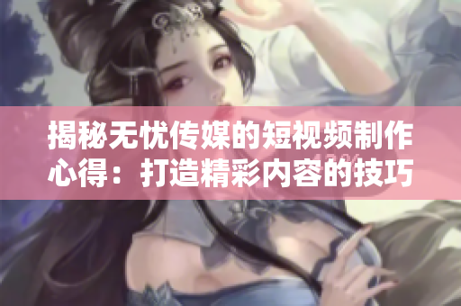 揭秘無憂傳媒的短視頻制作心得：打造精彩內(nèi)容的技巧大揭秘！