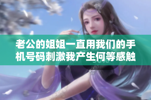 老公的姐姐一直用我們的手機(jī)號碼刺激我產(chǎn)生何等感觸