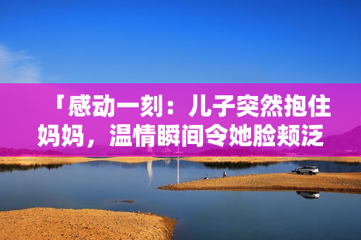 「感動一刻：兒子突然抱住媽媽，溫情瞬間令她臉頰泛紅」