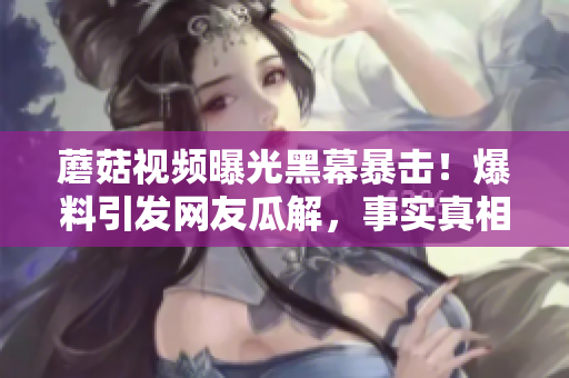 蘑菇視頻曝光黑幕暴擊！爆料引發(fā)網(wǎng)友瓜解，事實(shí)真相讓人震驚!