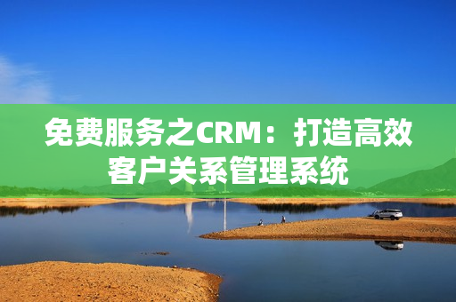免費(fèi)服務(wù)之CRM：打造高效客戶(hù)關(guān)系管理系統(tǒng)