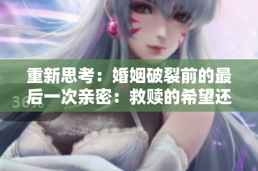 重新思考：婚姻破裂前的最后一次親密：救贖的希望還是絕望的結(jié)束？