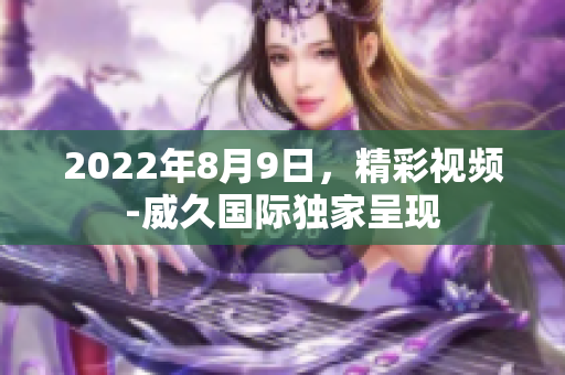 2022年8月9日，精彩視頻-威久國際獨(dú)家呈現(xiàn)