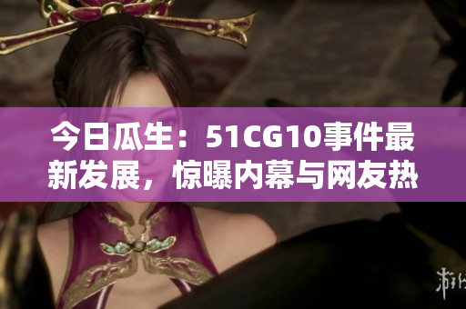 今日瓜生：51CG10事件最新發(fā)展，驚曝內(nèi)幕與網(wǎng)友熱議