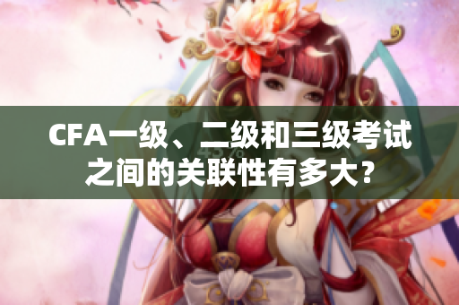 CFA一級、二級和三級考試之間的關(guān)聯(lián)性有多大？