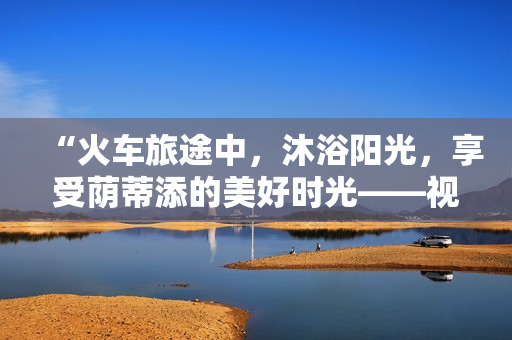 “火車(chē)旅途中，沐浴陽(yáng)光，享受蔭蒂添的美好時(shí)光——視頻分享”