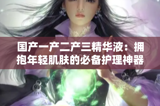 國產(chǎn)一產(chǎn)二產(chǎn)三精華液：擁抱年輕肌膚的必備護理神器