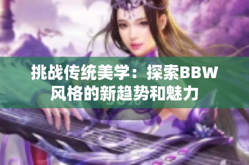 挑戰(zhàn)傳統(tǒng)美學：探索BBW風格的新趨勢和魅力