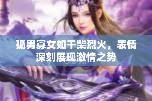 孤男寡女如干柴烈火，表情深刻展現(xiàn)激情之勢(shì)