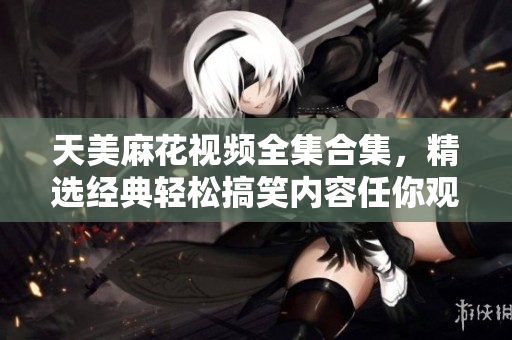 天美麻花視頻全集合集，精選經(jīng)典輕松搞笑內(nèi)容任你觀看