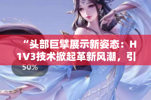 “頭部巨擘展示新姿態(tài)：H1V3技術(shù)掀起革新風(fēng)潮，引領(lǐng)行業(yè)新趨勢！”