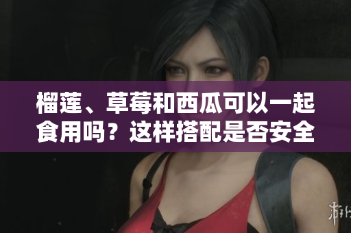 榴蓮、草莓和西瓜可以一起食用嗎？這樣搭配是否安全和健康？