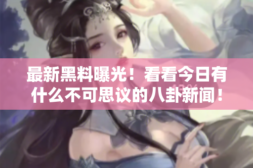 最新黑料曝光！看看今日有什么不可思議的八卦新聞！