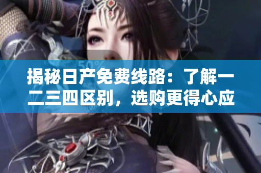 揭秘日產(chǎn)免費(fèi)線路：了解一二三四區(qū)別，選購(gòu)更得心應(yīng)手的車型