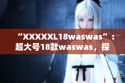 “XXXXXL18waswas”：超大號18款waswas，探索新時尚