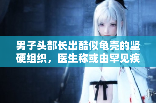 男子頭部長出酷似龜殼的堅(jiān)硬組織，醫(yī)生稱或由罕見疾病引起