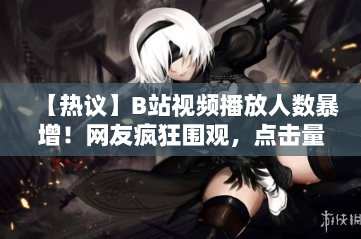 【熱議】B站視頻播放人數(shù)暴增！網(wǎng)友瘋狂圍觀，點(diǎn)擊量飆升，引發(fā)熱議【震撼】