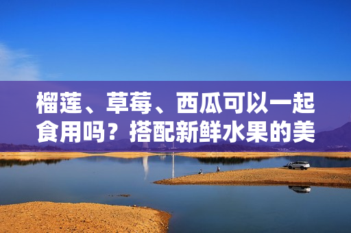 榴蓮、草莓、西瓜可以一起食用嗎？搭配新鮮水果的美味組合