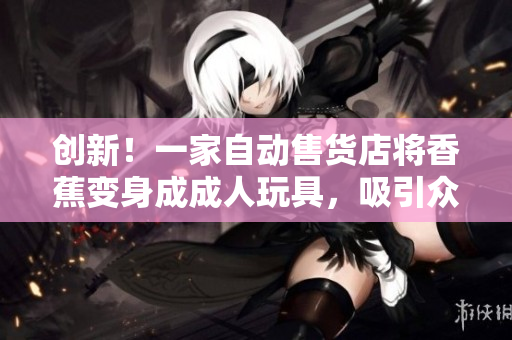 創(chuàng)新！一家自動(dòng)售貨店將香蕉變身成成人玩具，吸引眾多顧客