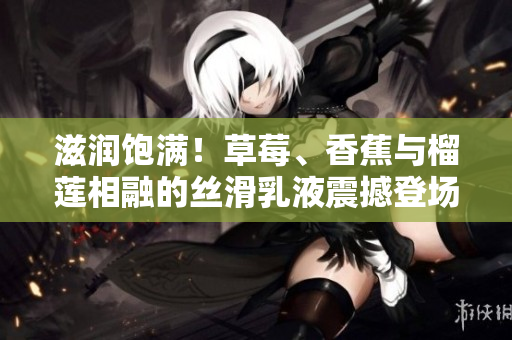 滋潤(rùn)飽滿！草莓、香蕉與榴蓮相融的絲滑乳液震撼登場(chǎng)，9w97w大受歡迎！