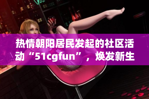 熱情朝陽居民發(fā)起的社區(qū)活動(dòng)“51cgfun”，煥發(fā)新生，呈現(xiàn)活力。