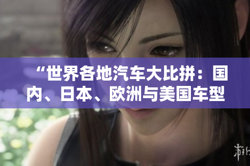 “世界各地汽車大比拼：國內(nèi)、日本、歐洲與美國車型對(duì)決，誰能稱霸？”