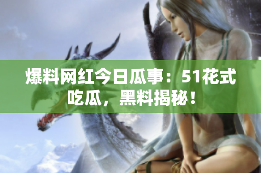 爆料網(wǎng)紅今日瓜事：51花式吃瓜，黑料揭秘！