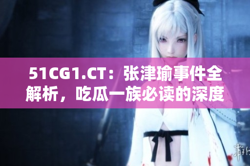 51CG1.CT：張津瑜事件全解析，吃瓜一族必讀的深度報(bào)道