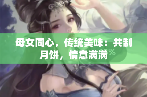 母女同心，傳統(tǒng)美味：共制月餅，情意滿滿