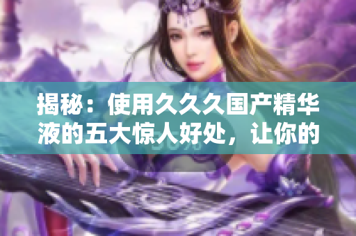 揭秘：使用久久久國(guó)產(chǎn)精華液的五大驚人好處，讓你的肌膚煥發(fā)新生！