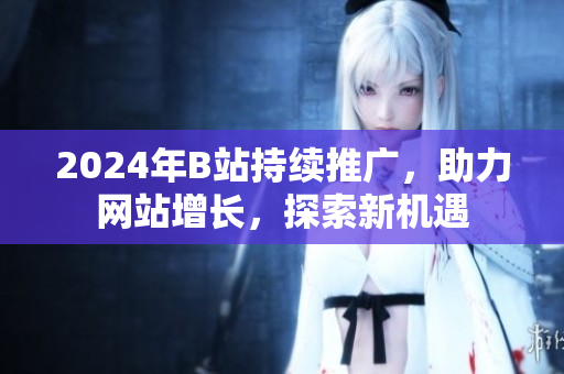 2024年B站持續(xù)推廣，助力網(wǎng)站增長(zhǎng)，探索新機(jī)遇