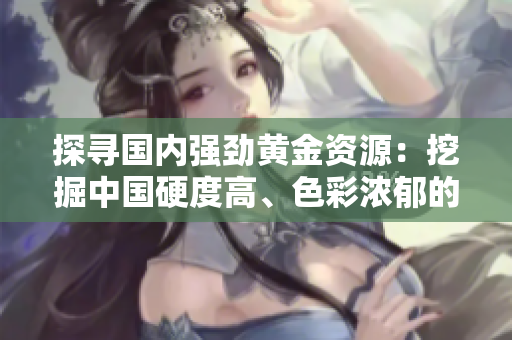 探尋國內(nèi)強(qiáng)勁黃金資源：挖掘中國硬度高、色彩濃郁的本土特色