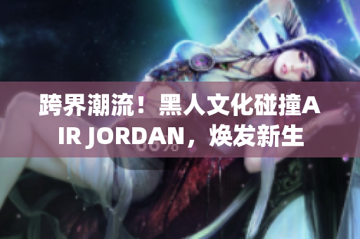 跨界潮流！黑人文化碰撞AIR JORDAN，煥發(fā)新生