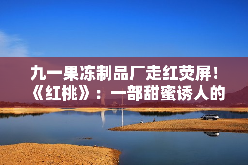 九一果凍制品廠走紅熒屏！《紅桃》：一部甜蜜誘人的電視劇