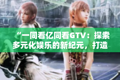“一同看億同看GTV：探索多元化娛樂(lè)的新紀(jì)元，打造全方位視聽盛宴”