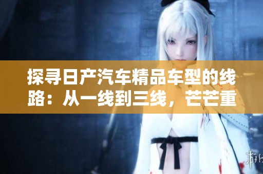 探尋日產(chǎn)汽車(chē)精品車(chē)型的線(xiàn)路：從一線(xiàn)到三線(xiàn)，芒芒重重的選擇之旅