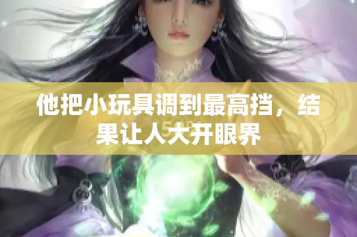 他把小玩具調(diào)到最高擋，結(jié)果讓人大開(kāi)眼界