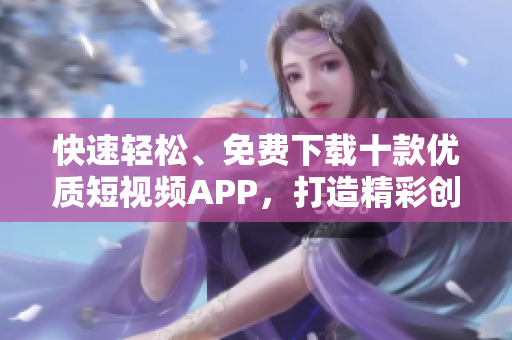 快速輕松、免費(fèi)下載十款優(yōu)質(zhì)短視頻APP，打造精彩創(chuàng)意，輕松分享樂趣!