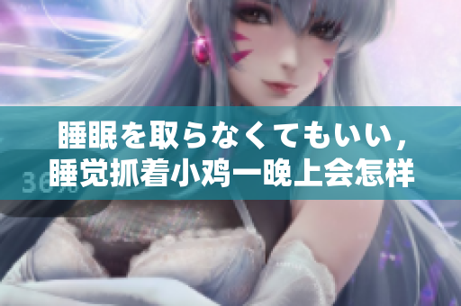 睡眠を取らなくてもいい，睡覺抓著小雞一晚上會怎樣，睡過年紀最大的多少歲六十多，水潤緊致銷魂低吟古代，水潤緊致銷魂低吟，說說都是怎么的干對象的76