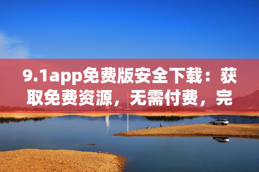 9.1app免費(fèi)版安全下載：獲取免費(fèi)資源，無需付費(fèi)，完全免費(fèi)體驗(yàn)