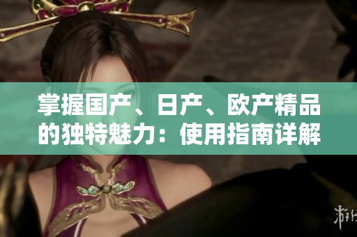 掌握國產(chǎn)、日產(chǎn)、歐產(chǎn)精品的獨(dú)特魅力：使用指南詳解