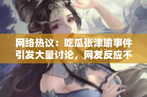 網(wǎng)絡(luò)熱議：吃瓜張津瑜事件引發(fā)大量討論，網(wǎng)友反應(yīng)不一