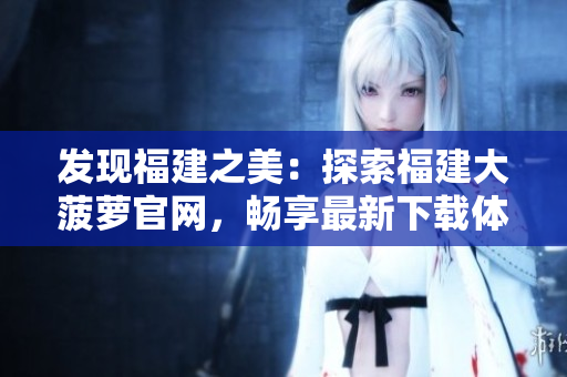 發(fā)現(xiàn)福建之美：探索福建大菠蘿官網(wǎng)，暢享最新下載體驗