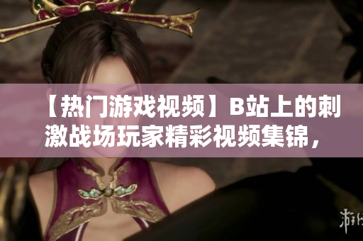 【熱門游戲視頻】B站上的刺激戰(zhàn)場玩家精彩視頻集錦，無處不在的刺激戰(zhàn)場風(fēng)潮！
