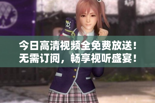 今日高清視頻全免費(fèi)放送！無(wú)需訂閱，暢享視聽(tīng)盛宴！