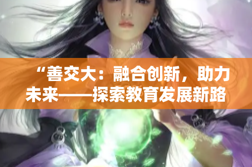 “善交大：融合創(chuàng)新，助力未來(lái)——探索教育發(fā)展新路徑”