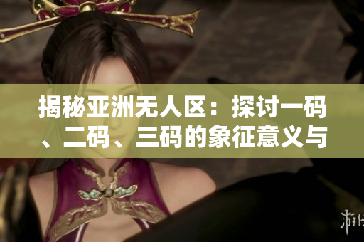 揭秘亞洲無(wú)人區(qū)：探討一碼、二碼、三碼的象征意義與實(shí)質(zhì)內(nèi)涵